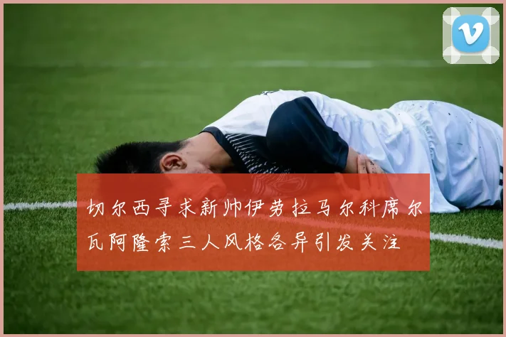 切尔西寻求新帅伊劳拉马尔科席尔瓦阿隆索三人风格各异引发关注
