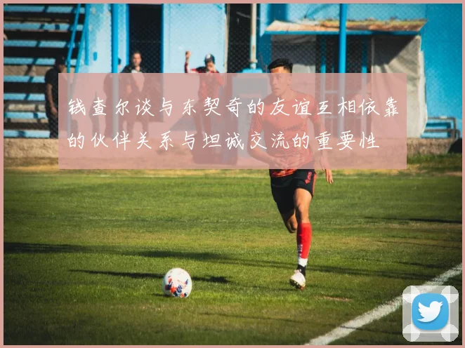 钱查尔谈与东契奇的友谊互相依靠的伙伴关系与坦诚交流的重要性