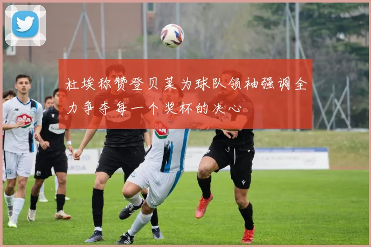 杜埃称赞登贝莱为球队领袖强调全力争夺每一个奖杯的决心