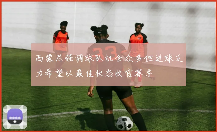 西蒙尼强调球队机会众多但进球乏力希望以最佳状态收官赛季