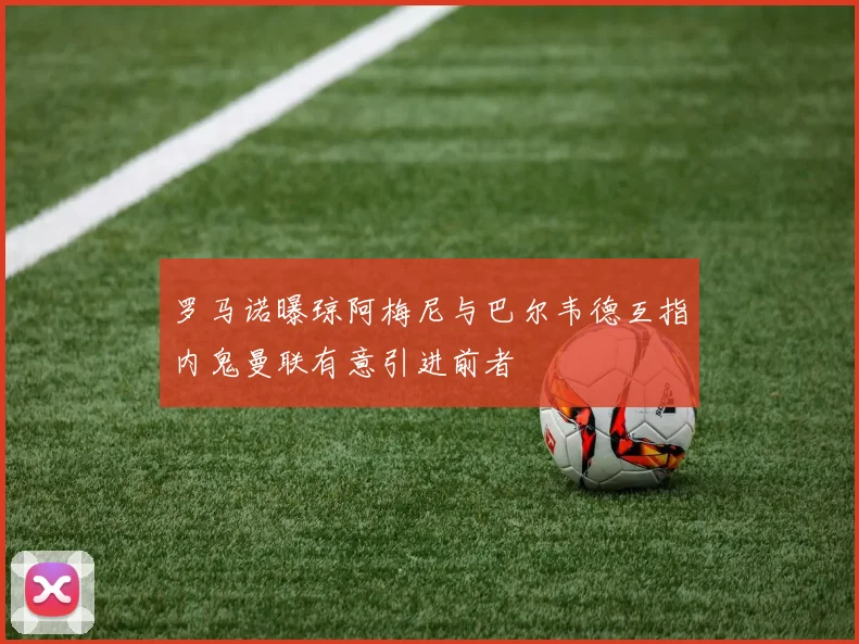 罗马诺曝琼阿梅尼与巴尔韦德互指内鬼曼联有意引进前者