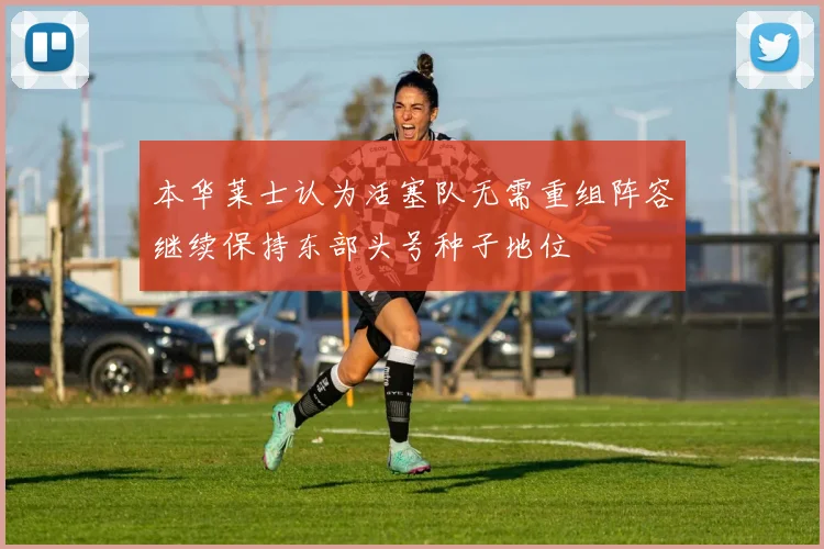 本华莱士认为活塞队无需重组阵容继续保持东部头号种子地位