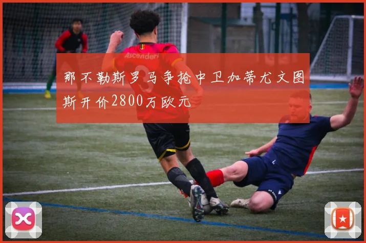 那不勒斯罗马争抢中卫加蒂尤文图斯开价2800万欧元