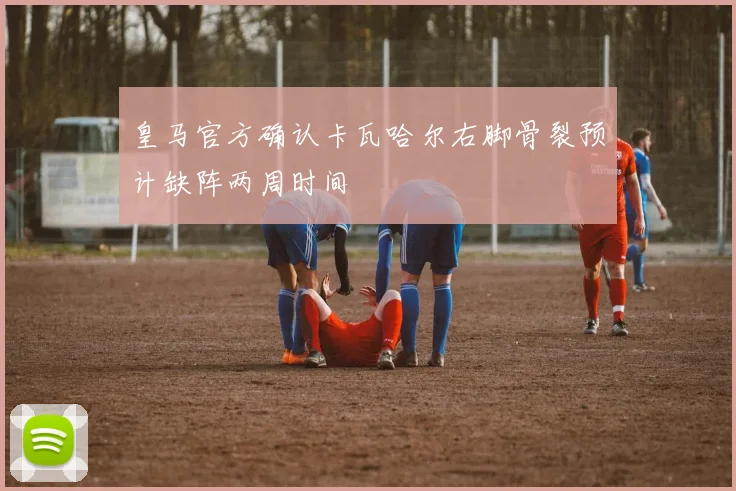 皇马官方确认卡瓦哈尔右脚骨裂预计缺阵两周时间