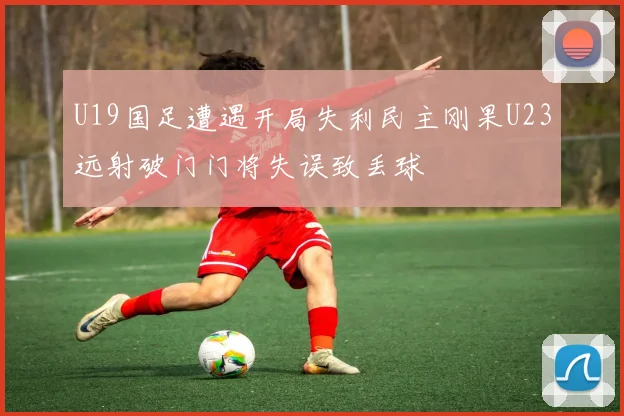 U19国足遭遇开局失利民主刚果U23远射破门门将失误致丢球
